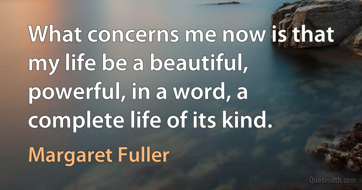 What concerns me now is that my life be a beautiful, powerful, in a word, a complete life of its kind. (Margaret Fuller)