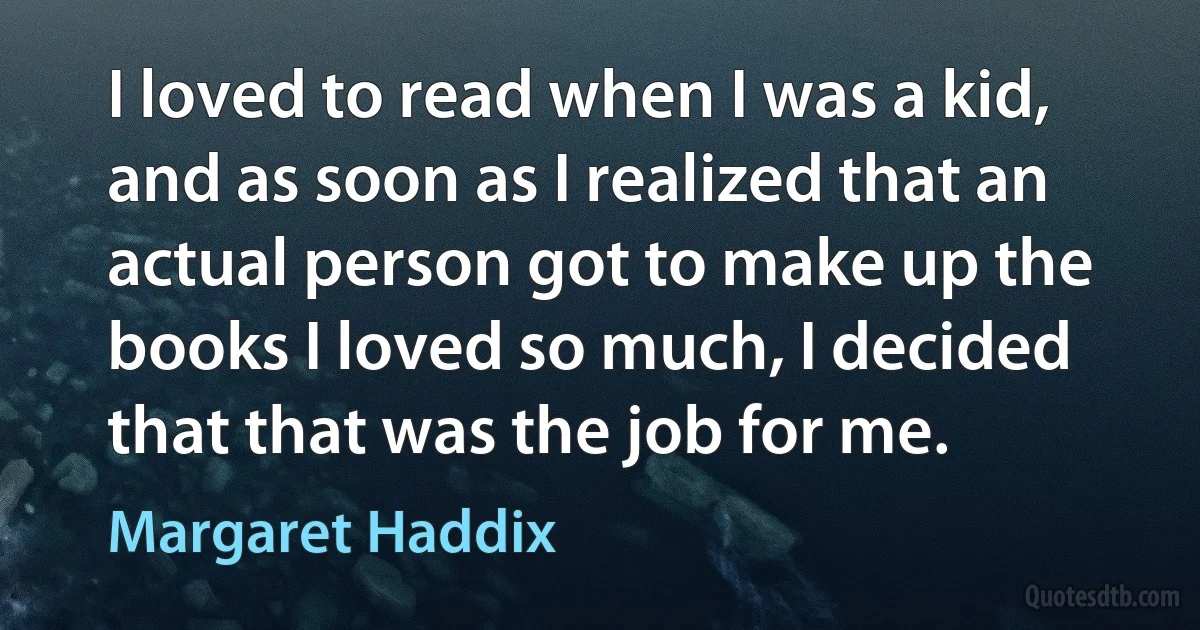 I loved to read when I was a kid, and as soon as I realized that an actual person got to make up the books I loved so much, I decided that that was the job for me. (Margaret Haddix)