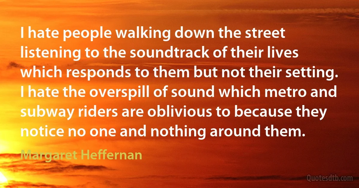 I hate people walking down the street listening to the soundtrack of their lives which responds to them but not their setting. I hate the overspill of sound which metro and subway riders are oblivious to because they notice no one and nothing around them. (Margaret Heffernan)