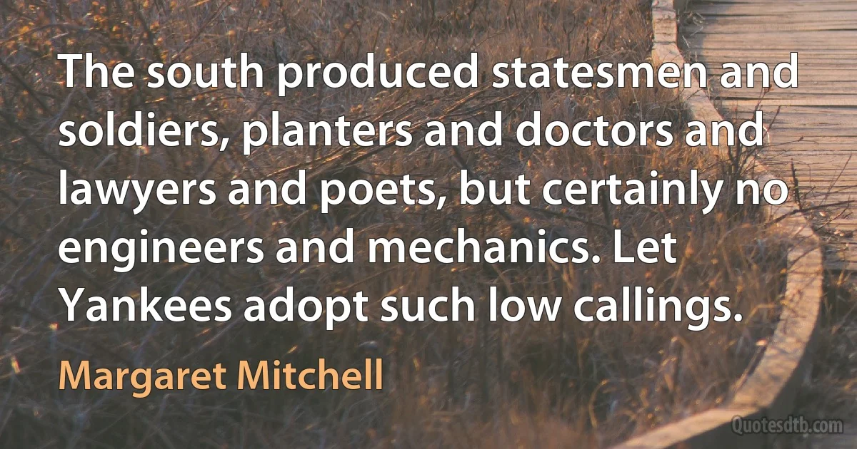 The south produced statesmen and soldiers, planters and doctors and lawyers and poets, but certainly no engineers and mechanics. Let Yankees adopt such low callings. (Margaret Mitchell)