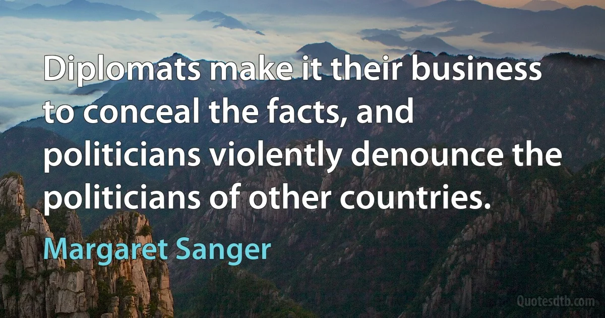 Diplomats make it their business to conceal the facts, and politicians violently denounce the politicians of other countries. (Margaret Sanger)