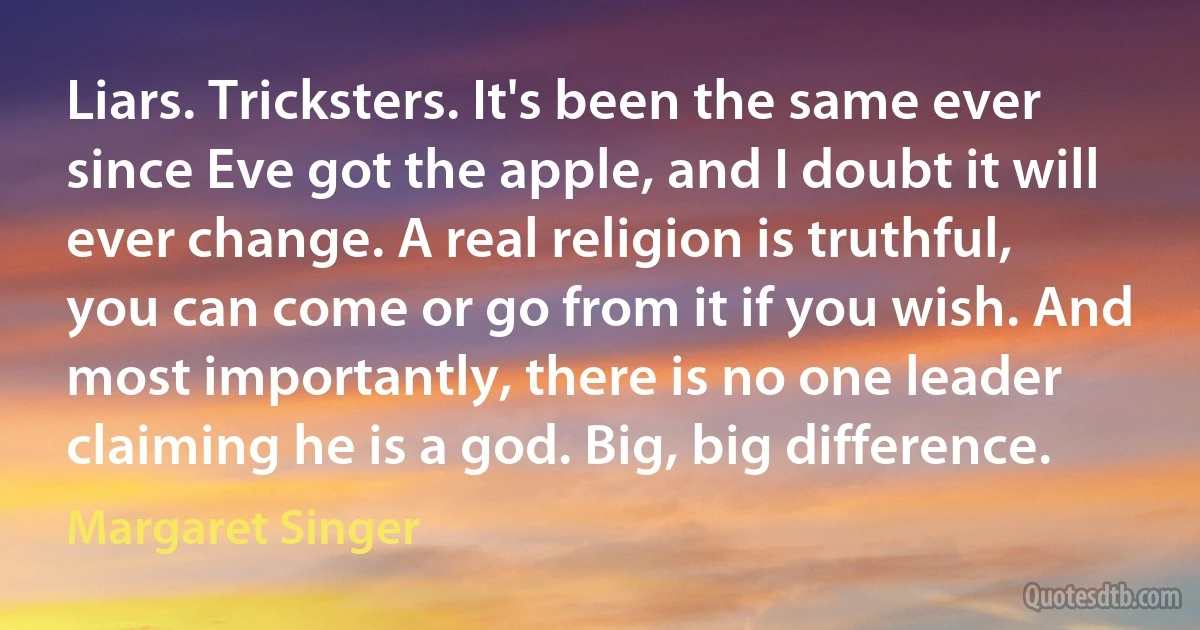 Liars. Tricksters. It's been the same ever since Eve got the apple, and I doubt it will ever change. A real religion is truthful, you can come or go from it if you wish. And most importantly, there is no one leader claiming he is a god. Big, big difference. (Margaret Singer)