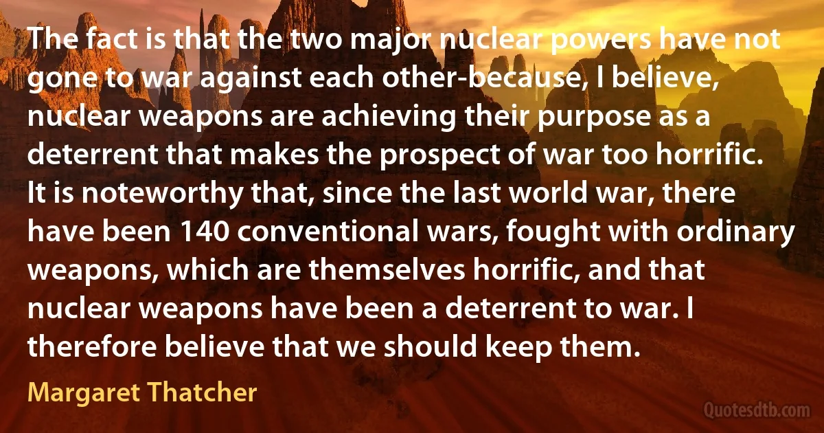 The fact is that the two major nuclear powers have not gone to war against each other-because, I believe, nuclear weapons are achieving their purpose as a deterrent that makes the prospect of war too horrific. It is noteworthy that, since the last world war, there have been 140 conventional wars, fought with ordinary weapons, which are themselves horrific, and that nuclear weapons have been a deterrent to war. I therefore believe that we should keep them. (Margaret Thatcher)