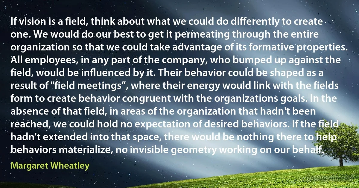 If vision is a field, think about what we could do differently to create one. We would do our best to get it permeating through the entire organization so that we could take advantage of its formative properties. All employees, in any part of the company, who bumped up against the field, would be influenced by it. Their behavior could be shaped as a result of "field meetings”, where their energy would link with the fields form to create behavior congruent with the organizations goals. In the absence of that field, in areas of the organization that hadn't been reached, we could hold no expectation of desired behaviors. If the field hadn't extended into that space, there would be nothing there to help behaviors materialize, no invisible geometry working on our behalf. (Margaret Wheatley)