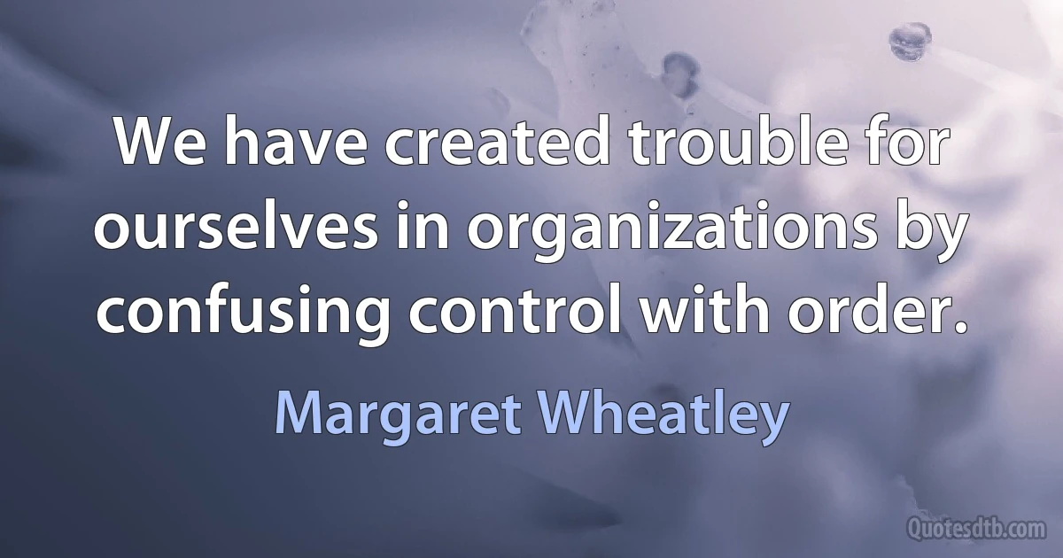 We have created trouble for ourselves in organizations by confusing control with order. (Margaret Wheatley)