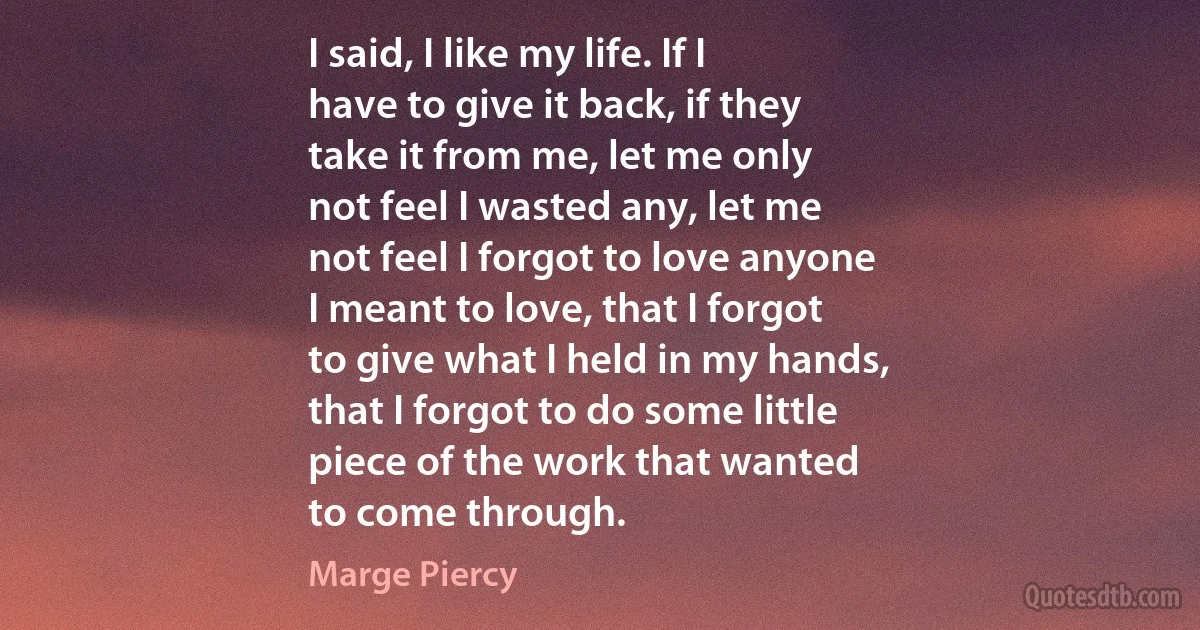 I said, I like my life. If I
have to give it back, if they
take it from me, let me only
not feel I wasted any, let me
not feel I forgot to love anyone
I meant to love, that I forgot
to give what I held in my hands,
that I forgot to do some little
piece of the work that wanted
to come through. (Marge Piercy)