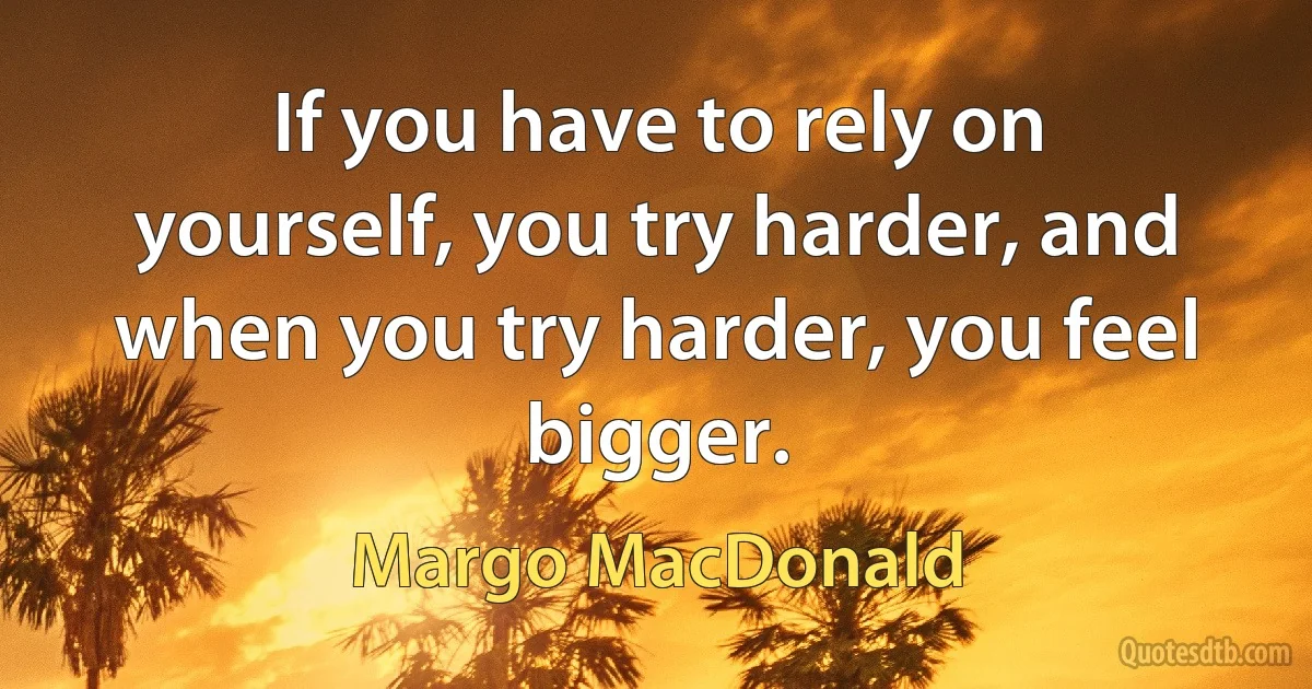 If you have to rely on yourself, you try harder, and when you try harder, you feel bigger. (Margo MacDonald)