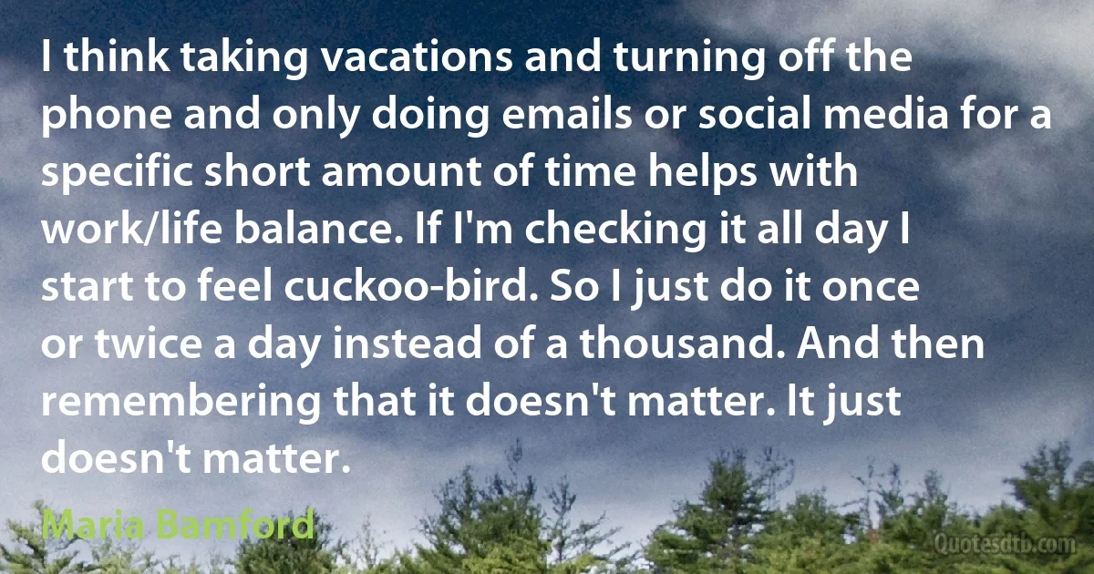 I think taking vacations and turning off the phone and only doing emails or social media for a specific short amount of time helps with work/life balance. If I'm checking it all day I start to feel cuckoo-bird. So I just do it once or twice a day instead of a thousand. And then remembering that it doesn't matter. It just doesn't matter. (Maria Bamford)