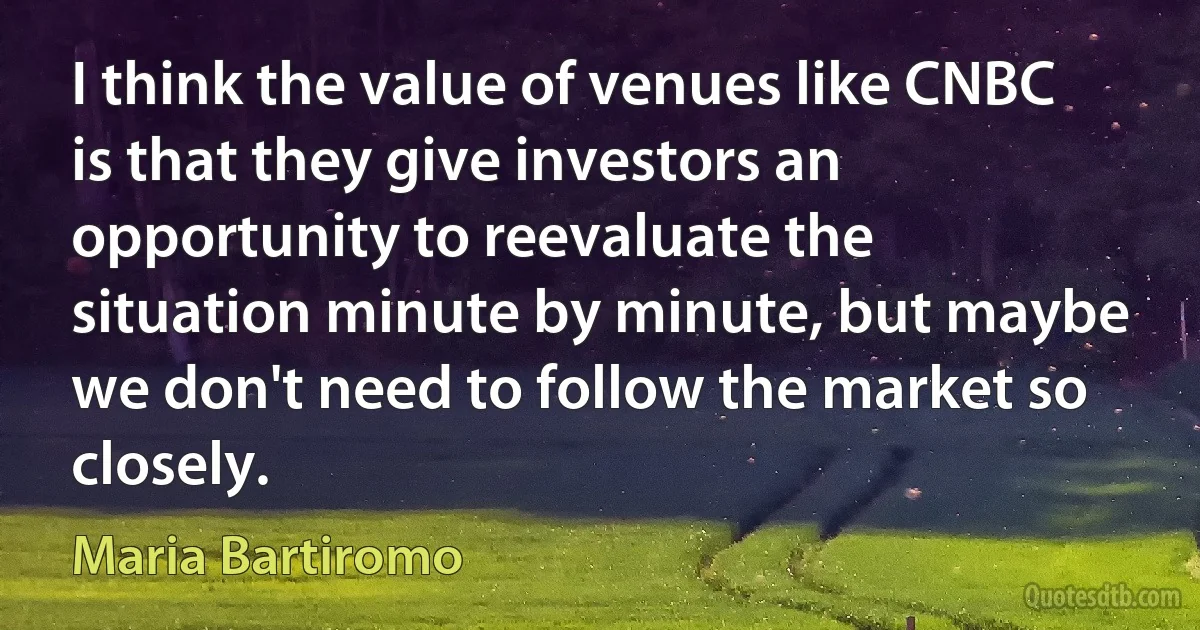 I think the value of venues like CNBC is that they give investors an opportunity to reevaluate the situation minute by minute, but maybe we don't need to follow the market so closely. (Maria Bartiromo)