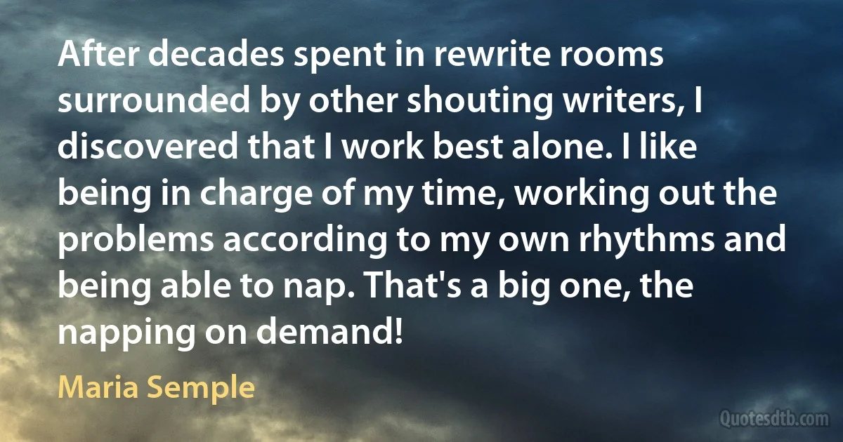 After decades spent in rewrite rooms surrounded by other shouting writers, I discovered that I work best alone. I like being in charge of my time, working out the problems according to my own rhythms and being able to nap. That's a big one, the napping on demand! (Maria Semple)