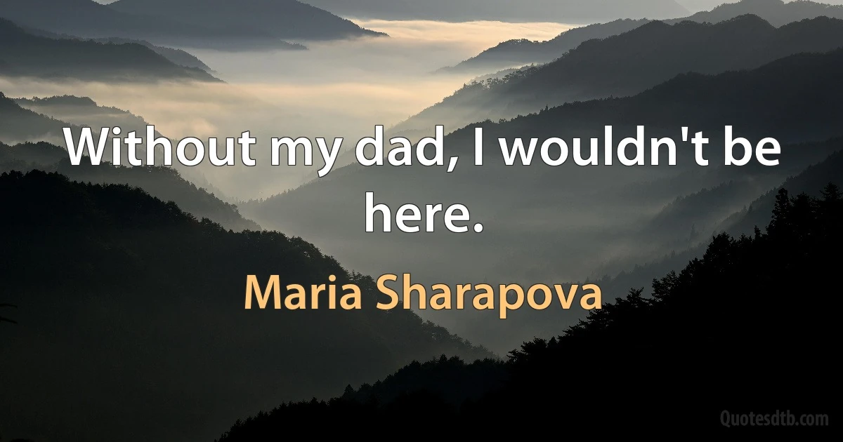 Without my dad, I wouldn't be here. (Maria Sharapova)