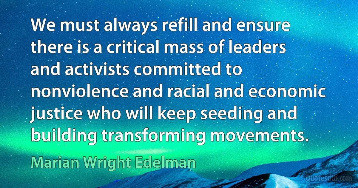 We must always refill and ensure there is a critical mass of leaders and activists committed to nonviolence and racial and economic justice who will keep seeding and building transforming movements. (Marian Wright Edelman)