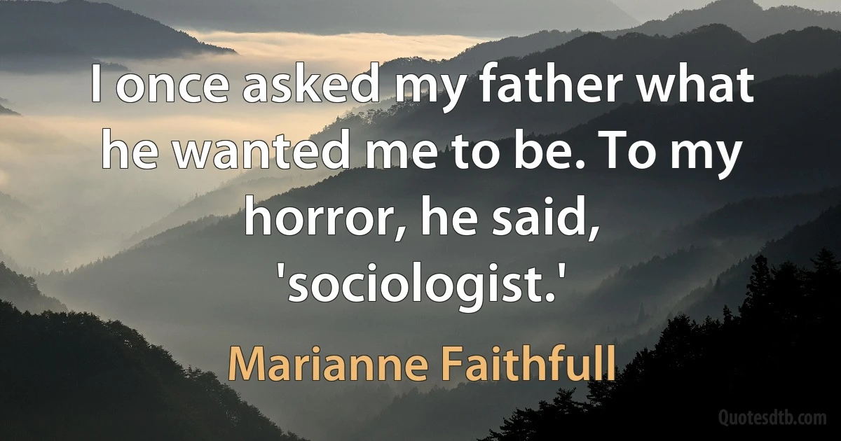 I once asked my father what he wanted me to be. To my horror, he said, 'sociologist.' (Marianne Faithfull)