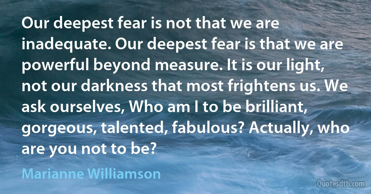 Our deepest fear is not that we are inadequate. Our deepest fear is that we are powerful beyond measure. It is our light, not our darkness that most frightens us. We ask ourselves, Who am I to be brilliant, gorgeous, talented, fabulous? Actually, who are you not to be? (Marianne Williamson)