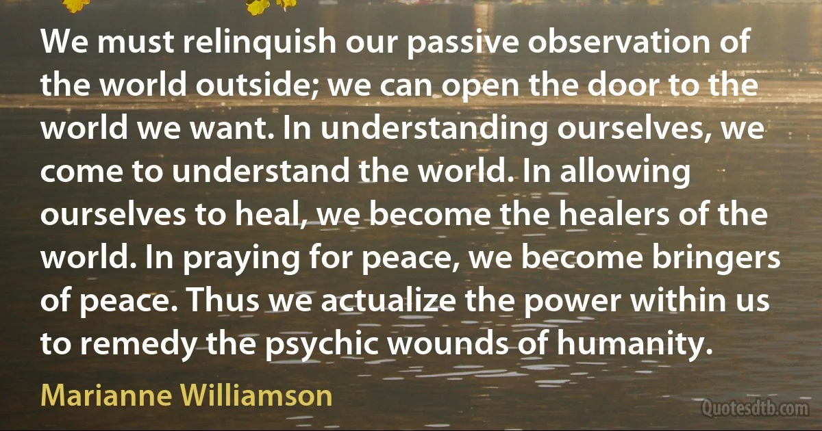 We must relinquish our passive observation of the world outside; we can open the door to the world we want. In understanding ourselves, we come to understand the world. In allowing ourselves to heal, we become the healers of the world. In praying for peace, we become bringers of peace. Thus we actualize the power within us to remedy the psychic wounds of humanity. (Marianne Williamson)