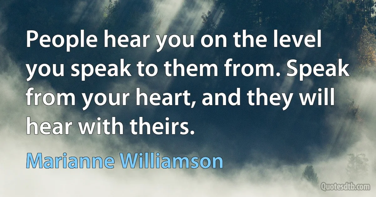 People hear you on the level you speak to them from. Speak from your heart, and they will hear with theirs. (Marianne Williamson)