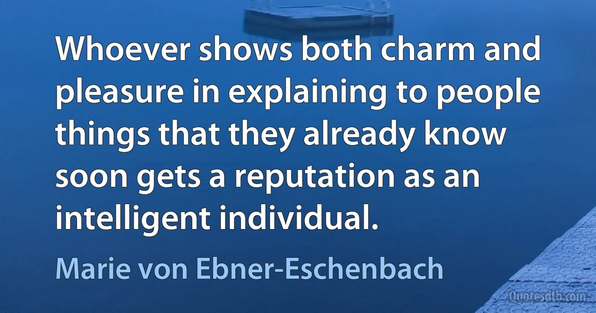 Whoever shows both charm and pleasure in explaining to people things that they already know soon gets a reputation as an intelligent individual. (Marie von Ebner-Eschenbach)