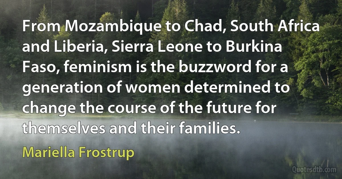 From Mozambique to Chad, South Africa and Liberia, Sierra Leone to Burkina Faso, feminism is the buzzword for a generation of women determined to change the course of the future for themselves and their families. (Mariella Frostrup)