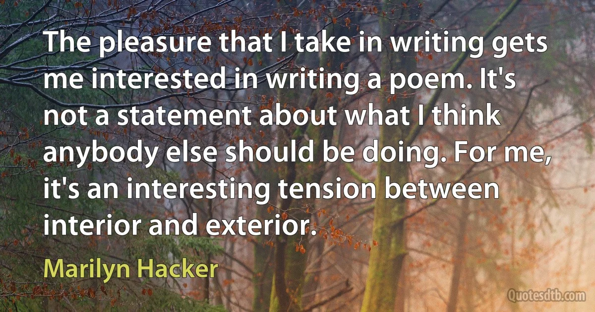 The pleasure that I take in writing gets me interested in writing a poem. It's not a statement about what I think anybody else should be doing. For me, it's an interesting tension between interior and exterior. (Marilyn Hacker)