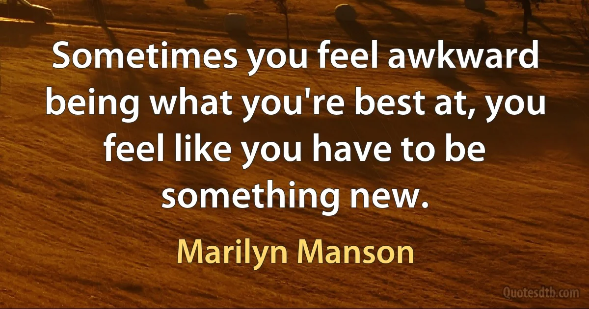 Sometimes you feel awkward being what you're best at, you feel like you have to be something new. (Marilyn Manson)