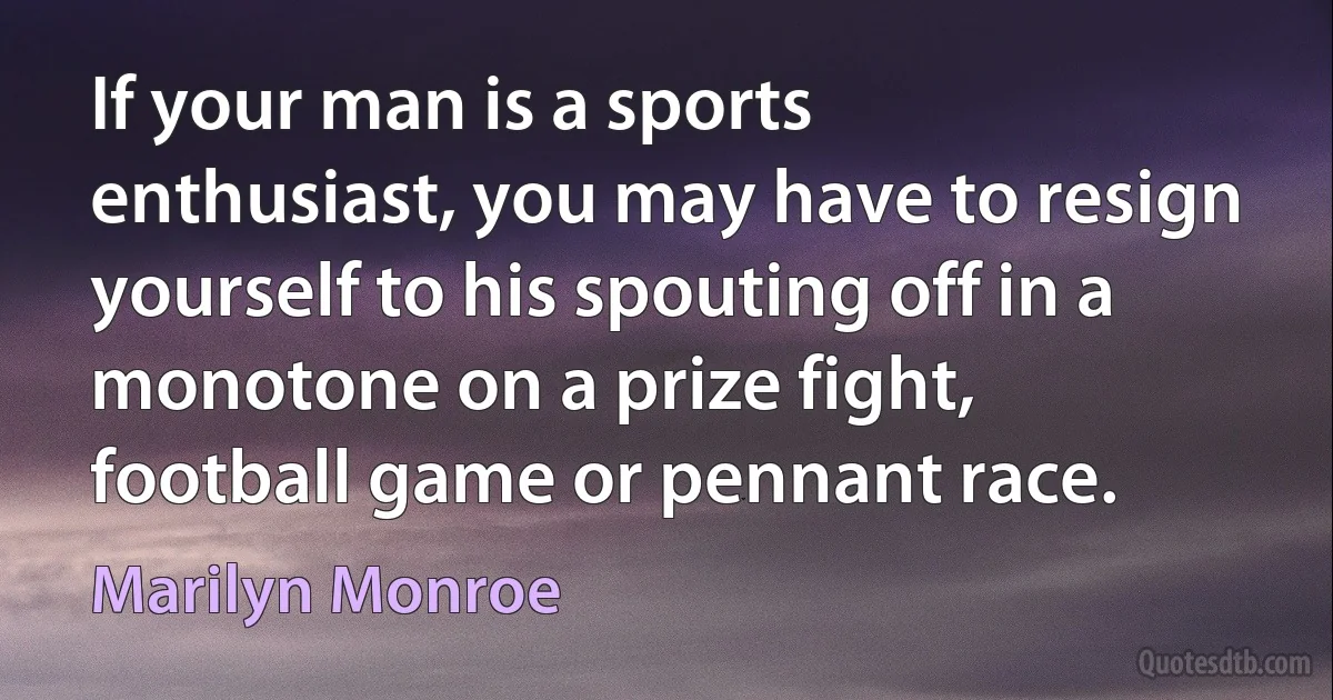 If your man is a sports enthusiast, you may have to resign yourself to his spouting off in a monotone on a prize fight, football game or pennant race. (Marilyn Monroe)