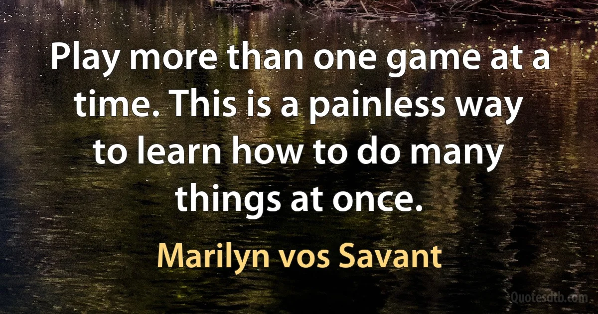 Play more than one game at a time. This is a painless way to learn how to do many things at once. (Marilyn vos Savant)