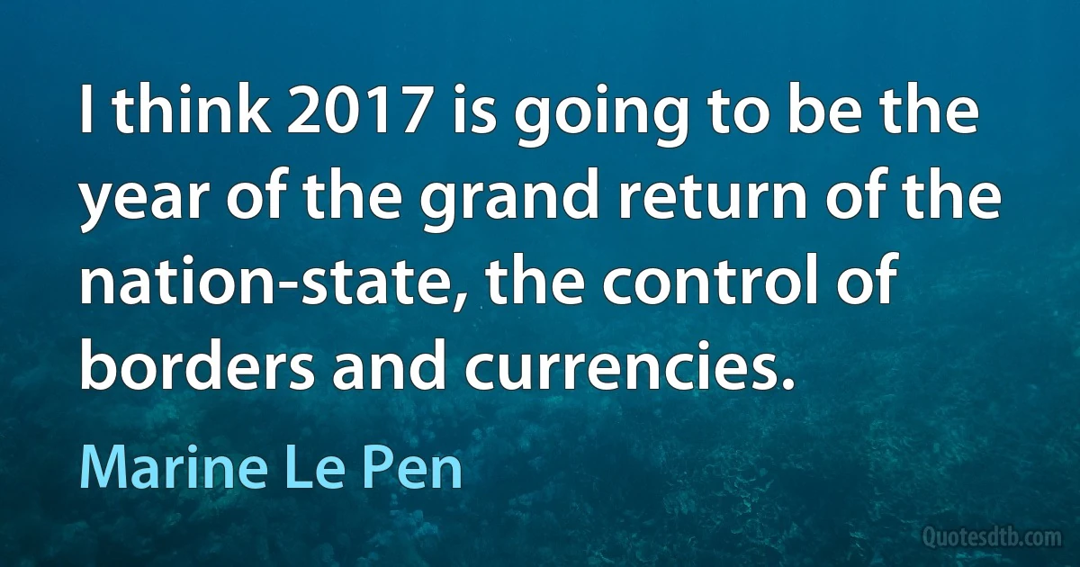 I think 2017 is going to be the year of the grand return of the nation-state, the control of borders and currencies. (Marine Le Pen)