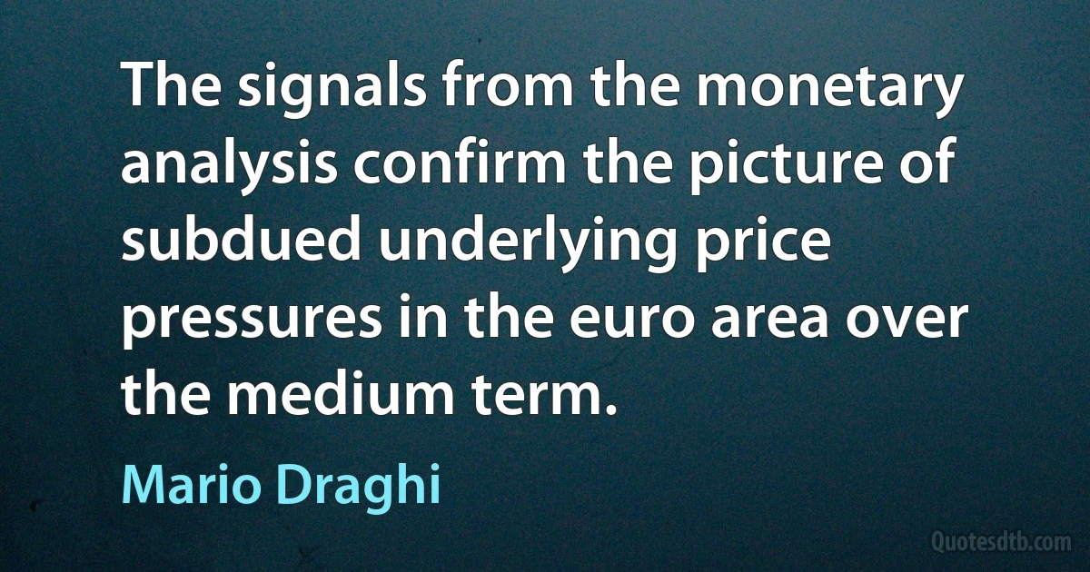 The signals from the monetary analysis confirm the picture of subdued underlying price pressures in the euro area over the medium term. (Mario Draghi)