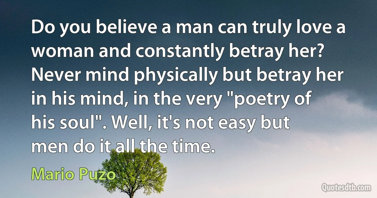 Do you believe a man can truly love a woman and constantly betray her? Never mind physically but betray her in his mind, in the very "poetry of his soul". Well, it's not easy but men do it all the time. (Mario Puzo)