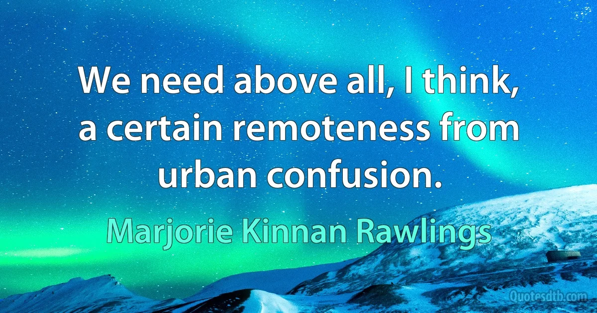 We need above all, I think, a certain remoteness from urban confusion. (Marjorie Kinnan Rawlings)