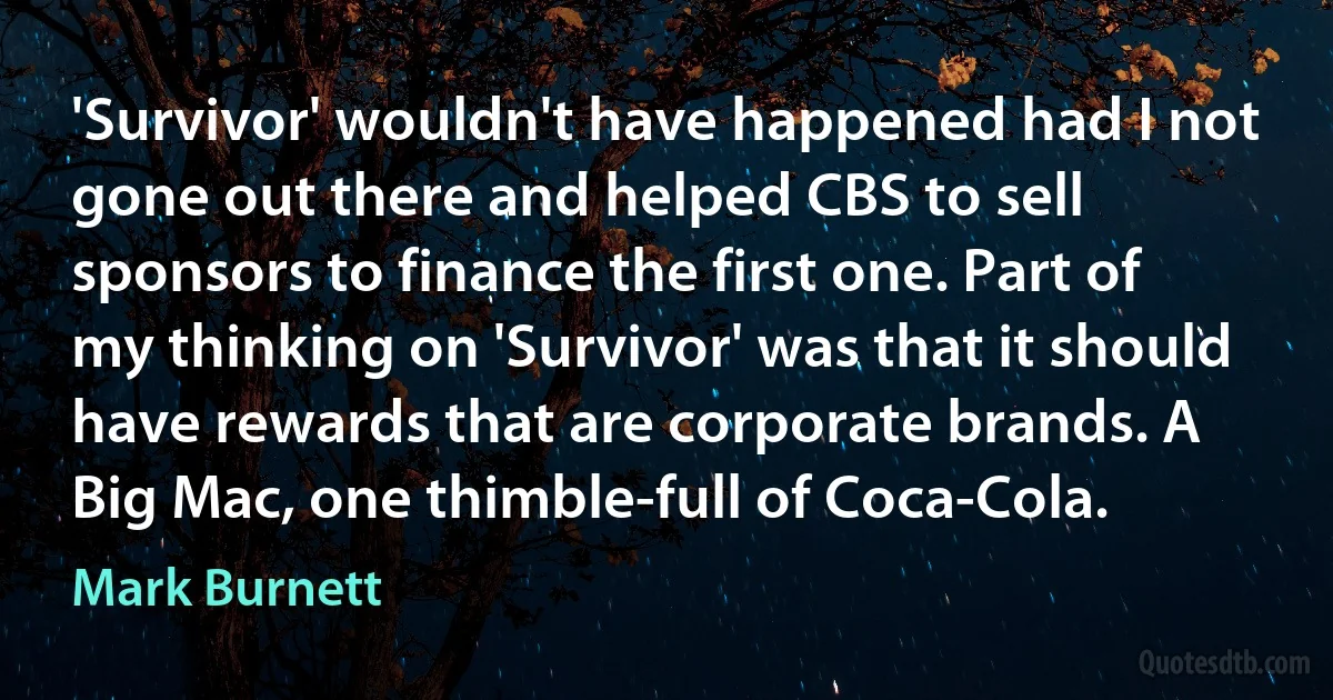 'Survivor' wouldn't have happened had I not gone out there and helped CBS to sell sponsors to finance the first one. Part of my thinking on 'Survivor' was that it should have rewards that are corporate brands. A Big Mac, one thimble-full of Coca-Cola. (Mark Burnett)