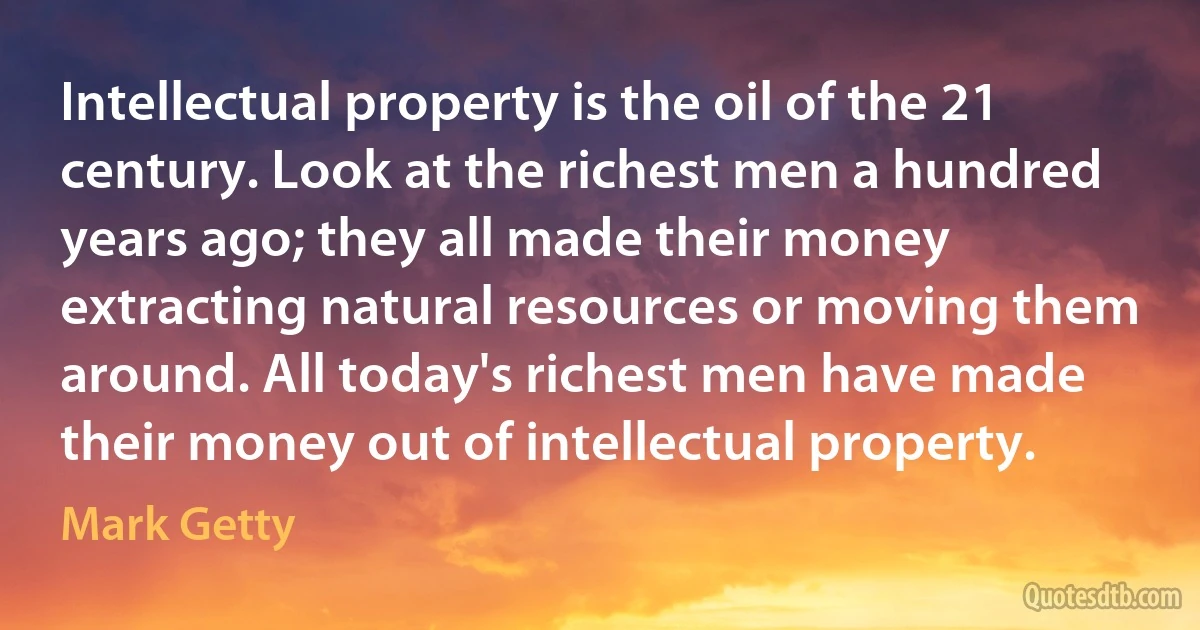 Intellectual property is the oil of the 21 century. Look at the richest men a hundred years ago; they all made their money extracting natural resources or moving them around. All today's richest men have made their money out of intellectual property. (Mark Getty)