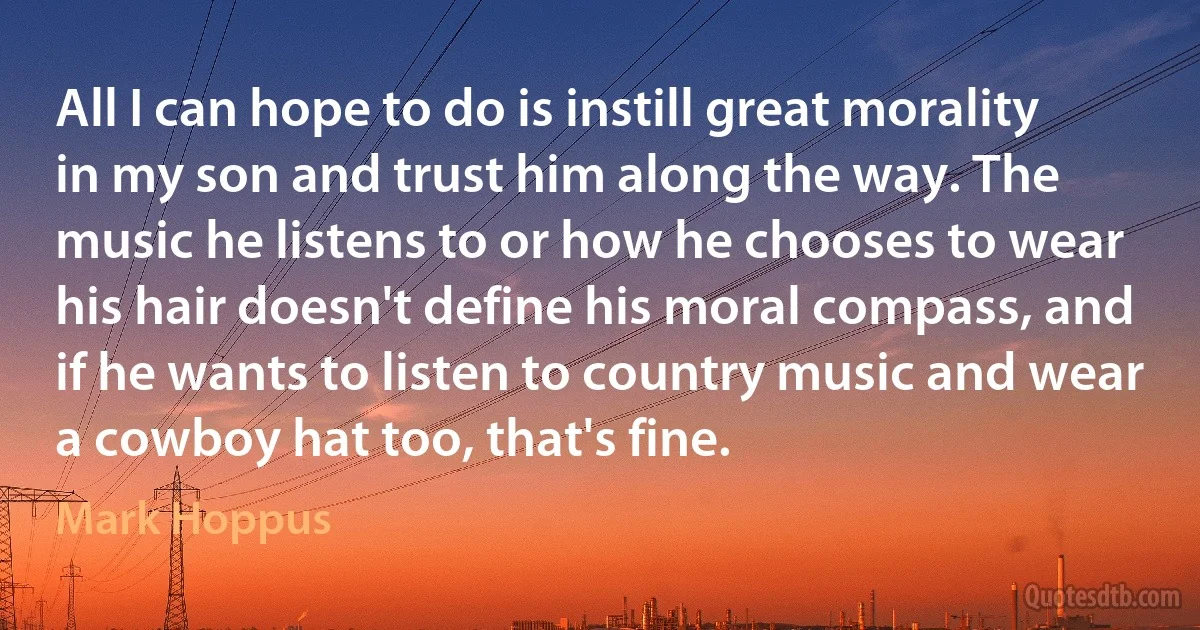 All I can hope to do is instill great morality in my son and trust him along the way. The music he listens to or how he chooses to wear his hair doesn't define his moral compass, and if he wants to listen to country music and wear a cowboy hat too, that's fine. (Mark Hoppus)