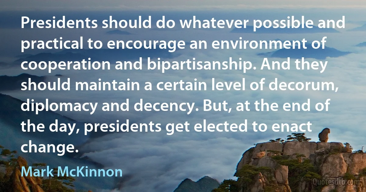 Presidents should do whatever possible and practical to encourage an environment of cooperation and bipartisanship. And they should maintain a certain level of decorum, diplomacy and decency. But, at the end of the day, presidents get elected to enact change. (Mark McKinnon)