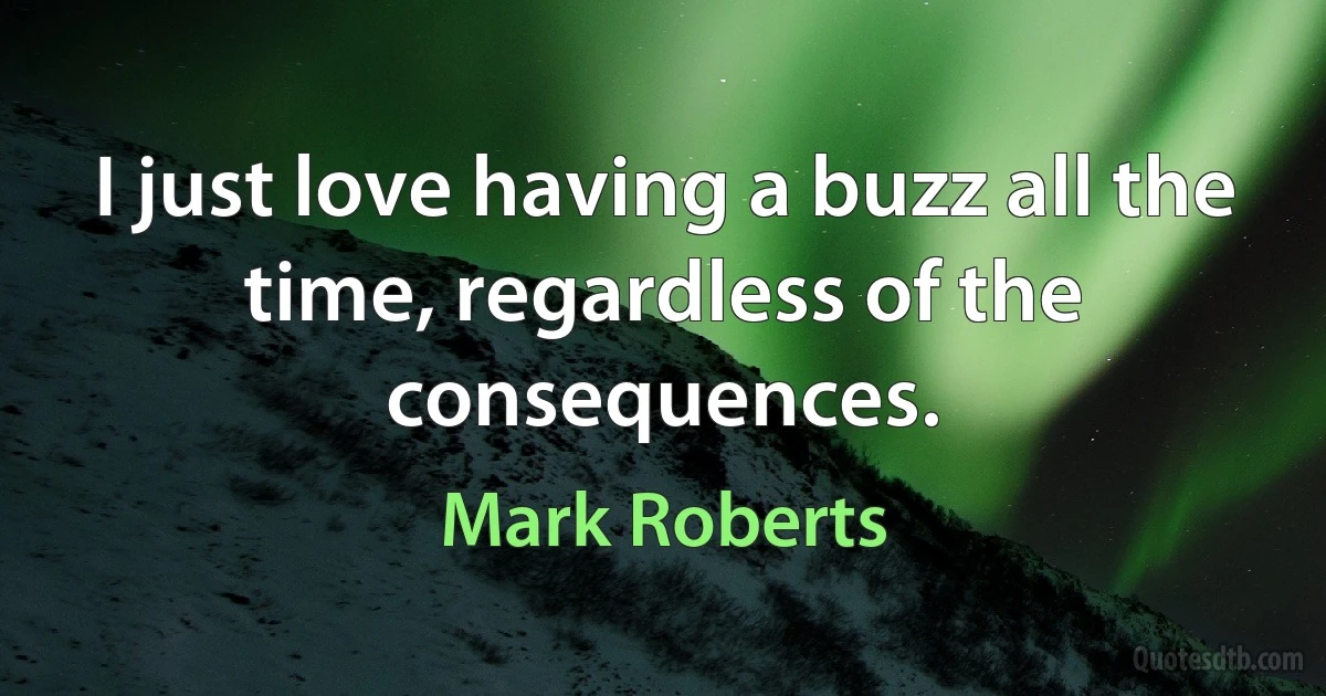 I just love having a buzz all the time, regardless of the consequences. (Mark Roberts)