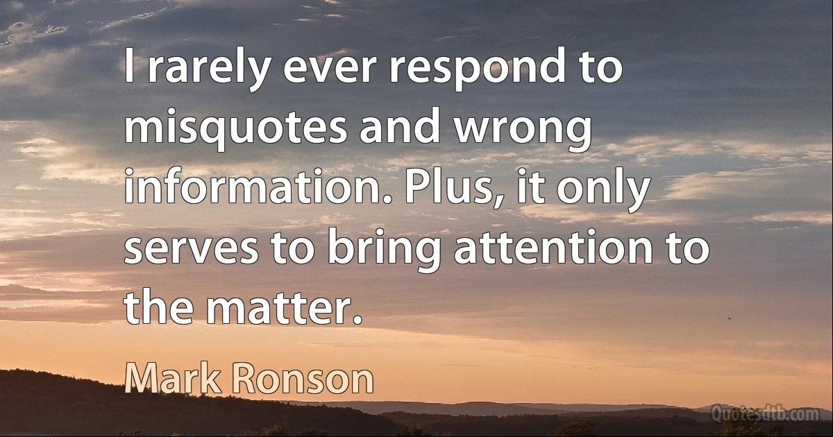 I rarely ever respond to misquotes and wrong information. Plus, it only serves to bring attention to the matter. (Mark Ronson)