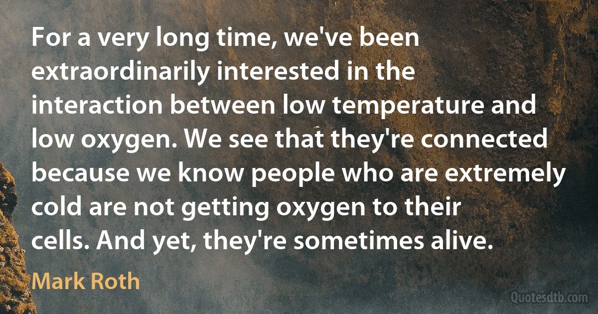 For a very long time, we've been extraordinarily interested in the interaction between low temperature and low oxygen. We see that they're connected because we know people who are extremely cold are not getting oxygen to their cells. And yet, they're sometimes alive. (Mark Roth)