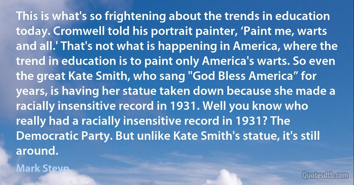 This is what's so frightening about the trends in education today. Cromwell told his portrait painter, ‘Paint me, warts and all.' That's not what is happening in America, where the trend in education is to paint only America's warts. So even the great Kate Smith, who sang "God Bless America” for years, is having her statue taken down because she made a racially insensitive record in 1931. Well you know who really had a racially insensitive record in 1931? The Democratic Party. But unlike Kate Smith's statue, it's still around. (Mark Steyn)