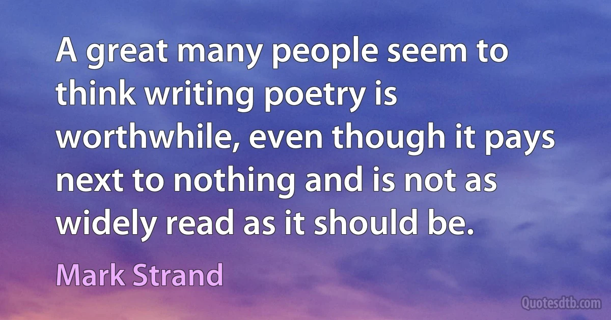 A great many people seem to think writing poetry is worthwhile, even though it pays next to nothing and is not as widely read as it should be. (Mark Strand)