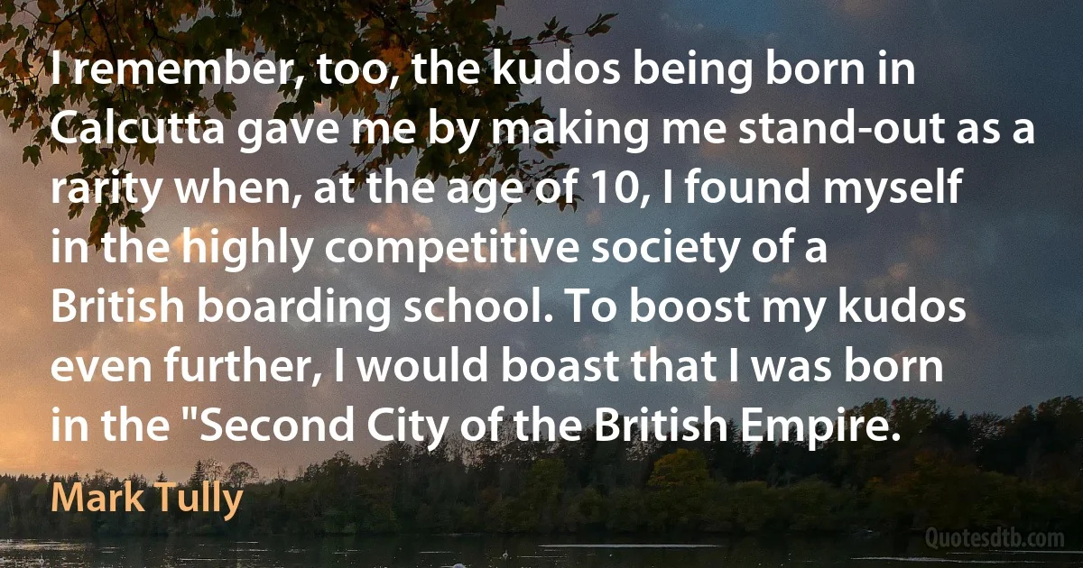 I remember, too, the kudos being born in Calcutta gave me by making me stand-out as a rarity when, at the age of 10, I found myself in the highly competitive society of a British boarding school. To boost my kudos even further, I would boast that I was born in the "Second City of the British Empire. (Mark Tully)