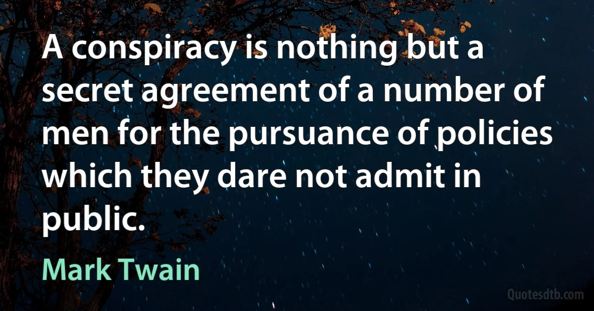 A conspiracy is nothing but a secret agreement of a number of men for the pursuance of policies which they dare not admit in public. (Mark Twain)