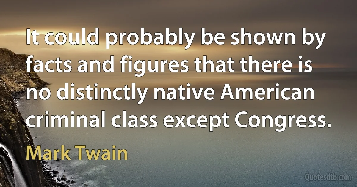 It could probably be shown by facts and figures that there is no distinctly native American criminal class except Congress. (Mark Twain)