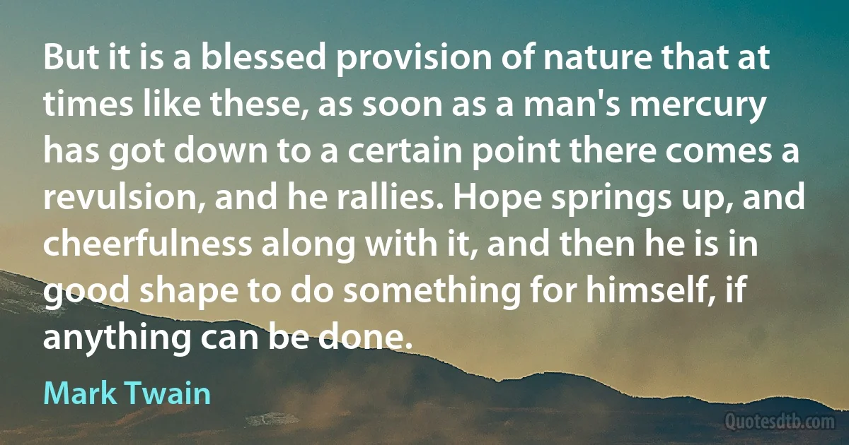 But it is a blessed provision of nature that at times like these, as soon as a man's mercury has got down to a certain point there comes a revulsion, and he rallies. Hope springs up, and cheerfulness along with it, and then he is in good shape to do something for himself, if anything can be done. (Mark Twain)