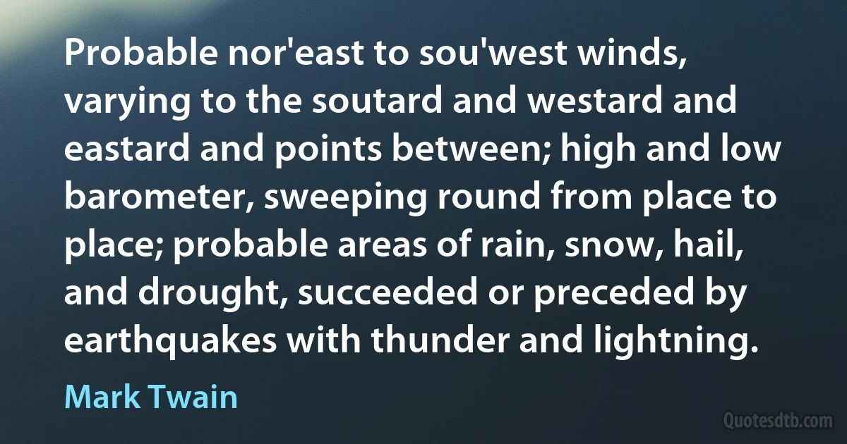 Probable nor'east to sou'west winds, varying to the soutard and westard and eastard and points between; high and low barometer, sweeping round from place to place; probable areas of rain, snow, hail, and drought, succeeded or preceded by earthquakes with thunder and lightning. (Mark Twain)