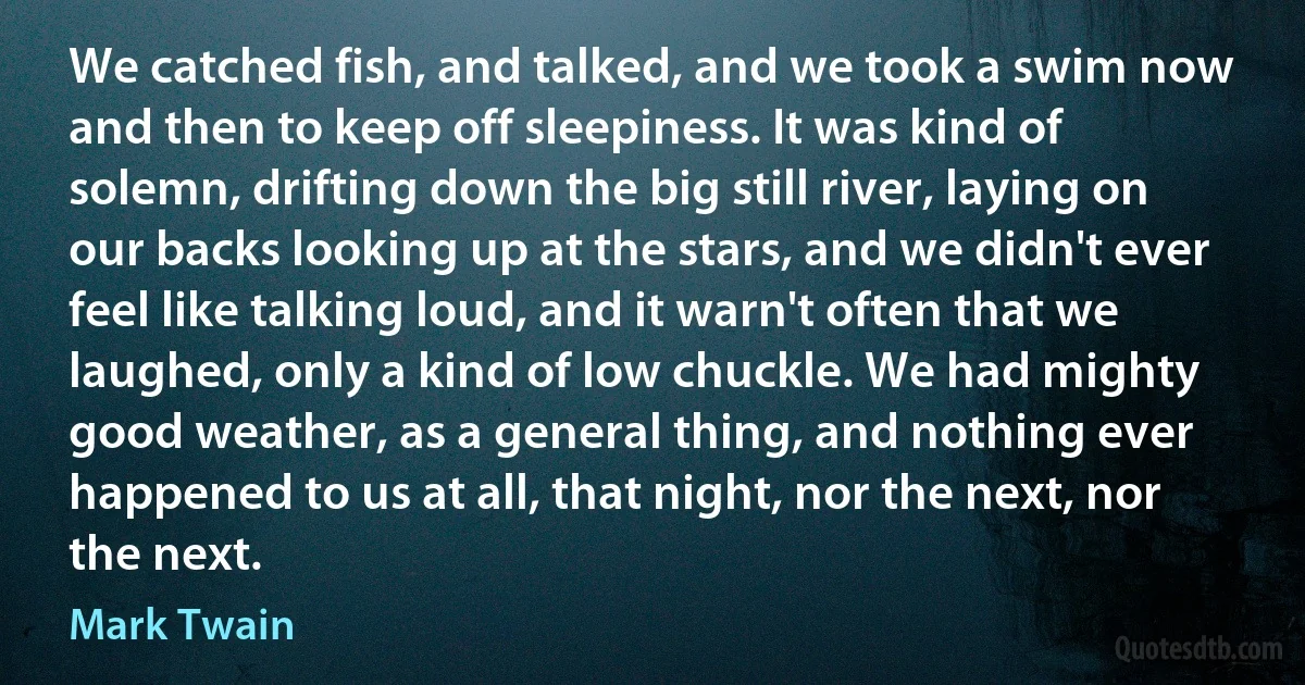 We catched fish, and talked, and we took a swim now and then to keep off sleepiness. It was kind of solemn, drifting down the big still river, laying on our backs looking up at the stars, and we didn't ever feel like talking loud, and it warn't often that we laughed, only a kind of low chuckle. We had mighty good weather, as a general thing, and nothing ever happened to us at all, that night, nor the next, nor the next. (Mark Twain)