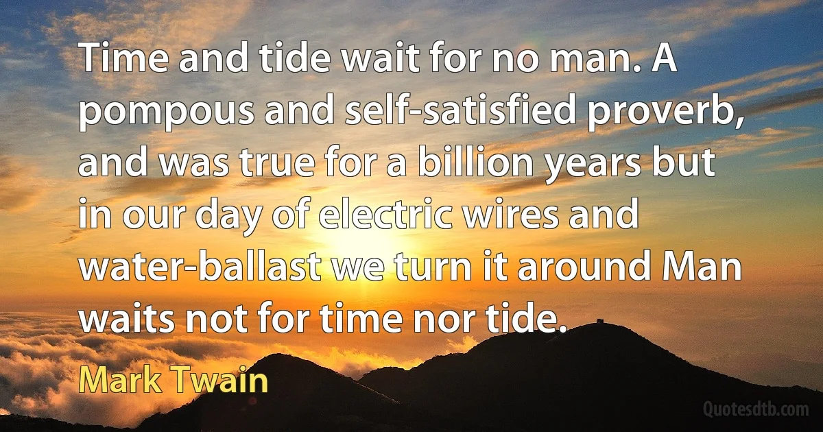 Time and tide wait for no man. A pompous and self-satisfied proverb, and was true for a billion years but in our day of electric wires and water-ballast we turn it around Man waits not for time nor tide. (Mark Twain)