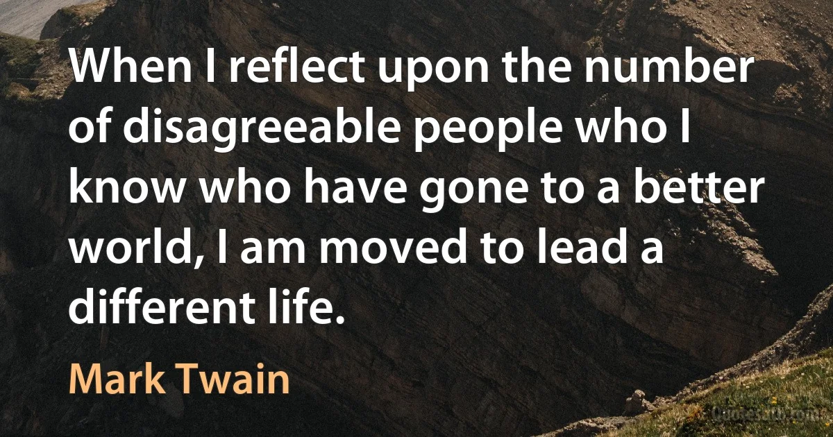 When I reflect upon the number of disagreeable people who I know who have gone to a better world, I am moved to lead a different life. (Mark Twain)