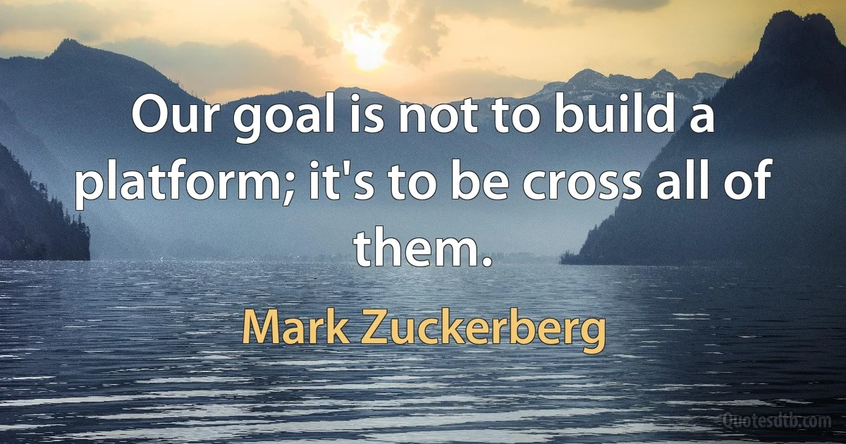 Our goal is not to build a platform; it's to be cross all of them. (Mark Zuckerberg)