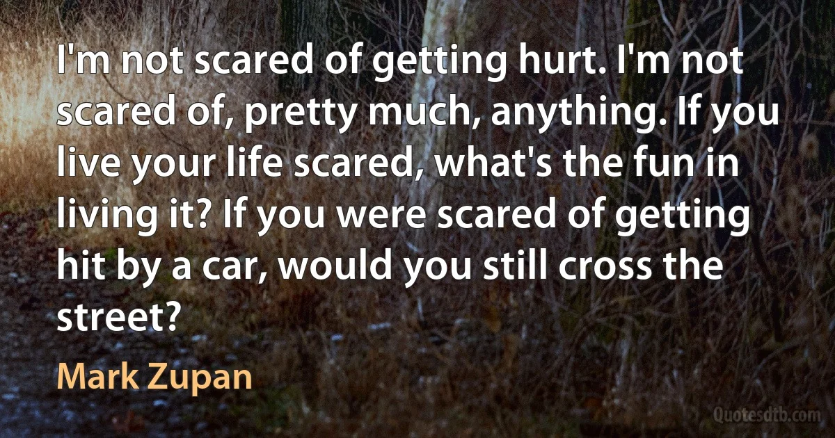 I'm not scared of getting hurt. I'm not scared of, pretty much, anything. If you live your life scared, what's the fun in living it? If you were scared of getting hit by a car, would you still cross the street? (Mark Zupan)