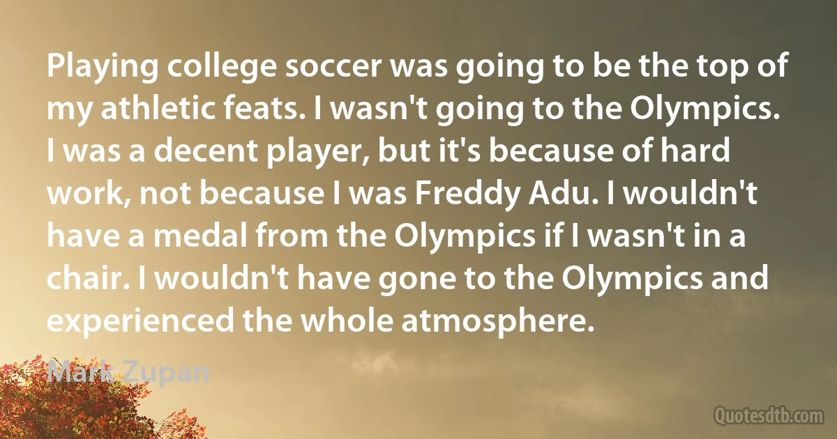 Playing college soccer was going to be the top of my athletic feats. I wasn't going to the Olympics. I was a decent player, but it's because of hard work, not because I was Freddy Adu. I wouldn't have a medal from the Olympics if I wasn't in a chair. I wouldn't have gone to the Olympics and experienced the whole atmosphere. (Mark Zupan)